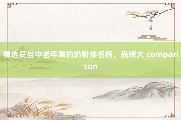 精选妥当中老年喝的奶粉排名榜，品牌大 comparison